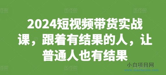 2024短视频带货实战课，跟着有结果的人，让普通人也有结果-小白项目分享网
