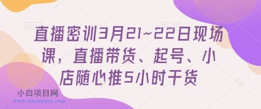 直播密训3月21~22日现场课，​直播带货、起号、小店随心推5小时干货-小白项目分享网
