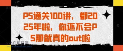 PS通关100讲,都2025年啦,你还不会PS那就真的out啦