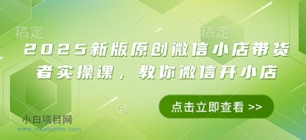 2025新版原创微信小店带货者实操课,教你微信开小店