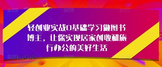 轻创业实战0基础学习做图书博主,让你实现居家创收和旅行办公的美好生活