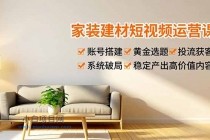 家装建材短视频运营课,账号搭建、黄金选题、投流获客,系统破局,稳定产出高价值内容