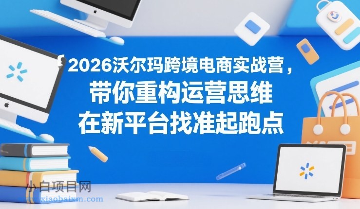 【匠心小白】2026沃尔玛跨境电商实战营,带你重构运营思维,在新平台找准起跑点